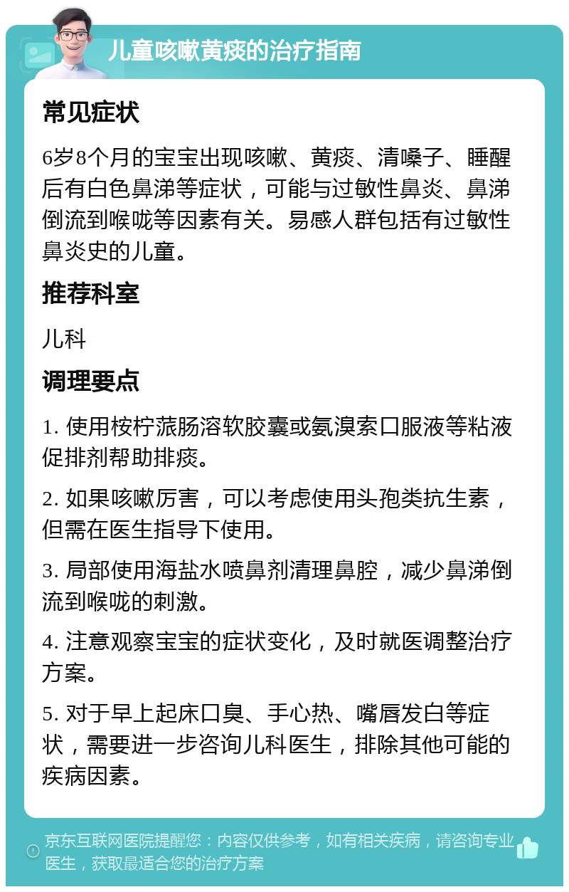 儿童咳嗽黄痰的治疗指南 常见症状 6岁8个月的宝宝出现咳嗽、黄痰、清嗓子、睡醒后有白色鼻涕等症状，可能与过敏性鼻炎、鼻涕倒流到喉咙等因素有关。易感人群包括有过敏性鼻炎史的儿童。 推荐科室 儿科 调理要点 1. 使用桉柠蒎肠溶软胶囊或氨溴索口服液等粘液促排剂帮助排痰。 2. 如果咳嗽厉害，可以考虑使用头孢类抗生素，但需在医生指导下使用。 3. 局部使用海盐水喷鼻剂清理鼻腔，减少鼻涕倒流到喉咙的刺激。 4. 注意观察宝宝的症状变化，及时就医调整治疗方案。 5. 对于早上起床口臭、手心热、嘴唇发白等症状，需要进一步咨询儿科医生，排除其他可能的疾病因素。