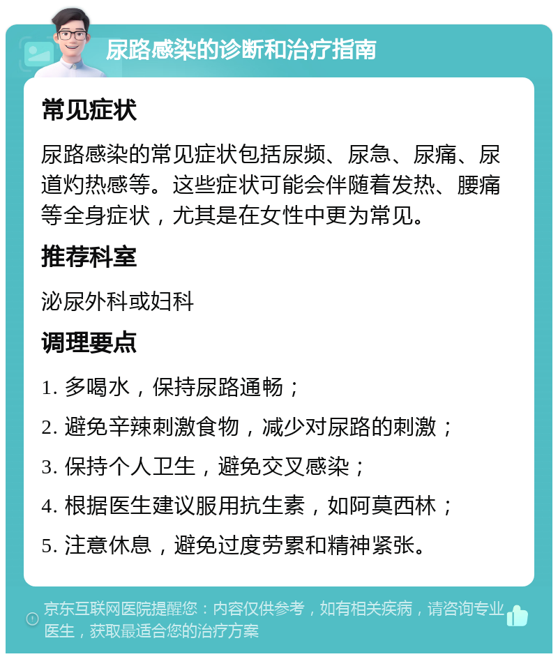 尿路感染的诊断和治疗指南 常见症状 尿路感染的常见症状包括尿频、尿急、尿痛、尿道灼热感等。这些症状可能会伴随着发热、腰痛等全身症状，尤其是在女性中更为常见。 推荐科室 泌尿外科或妇科 调理要点 1. 多喝水，保持尿路通畅； 2. 避免辛辣刺激食物，减少对尿路的刺激； 3. 保持个人卫生，避免交叉感染； 4. 根据医生建议服用抗生素，如阿莫西林； 5. 注意休息，避免过度劳累和精神紧张。