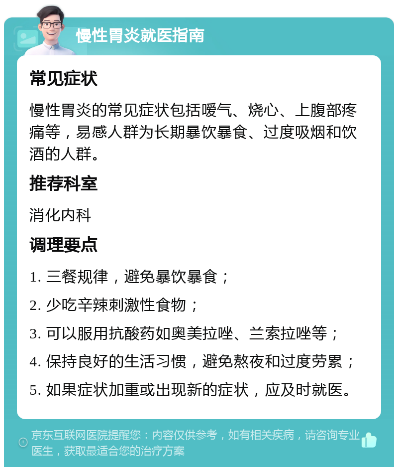 慢性胃炎就医指南 常见症状 慢性胃炎的常见症状包括嗳气、烧心、上腹部疼痛等，易感人群为长期暴饮暴食、过度吸烟和饮酒的人群。 推荐科室 消化内科 调理要点 1. 三餐规律，避免暴饮暴食； 2. 少吃辛辣刺激性食物； 3. 可以服用抗酸药如奥美拉唑、兰索拉唑等； 4. 保持良好的生活习惯，避免熬夜和过度劳累； 5. 如果症状加重或出现新的症状，应及时就医。