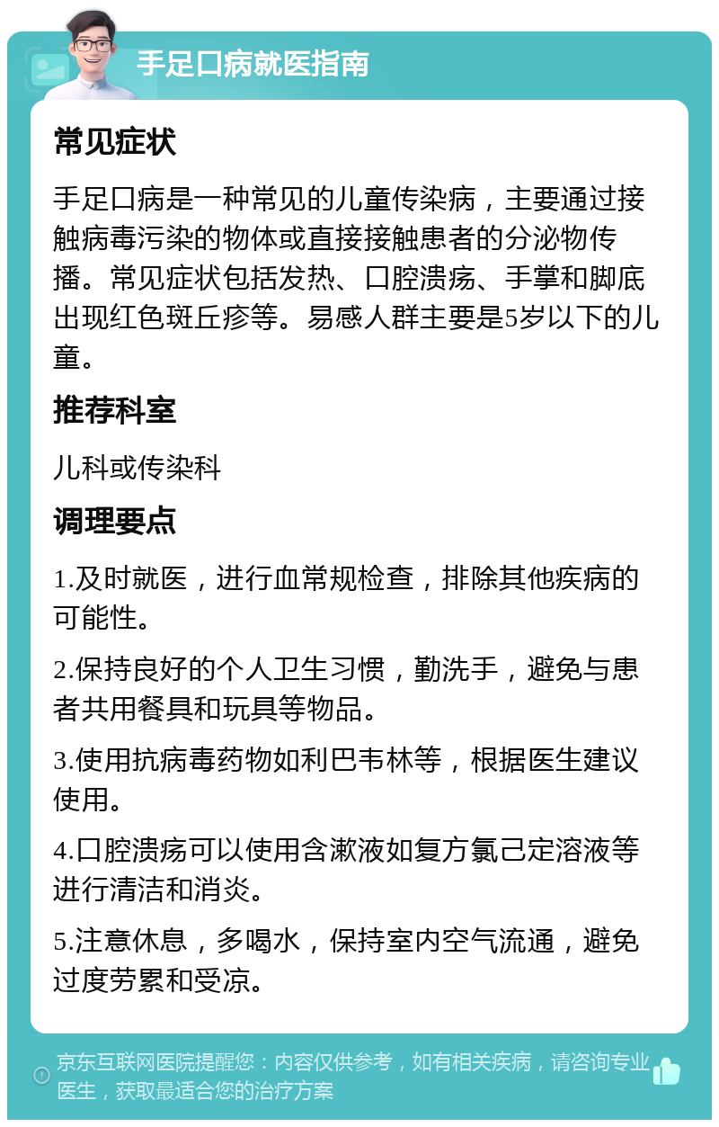 手足口病就医指南 常见症状 手足口病是一种常见的儿童传染病，主要通过接触病毒污染的物体或直接接触患者的分泌物传播。常见症状包括发热、口腔溃疡、手掌和脚底出现红色斑丘疹等。易感人群主要是5岁以下的儿童。 推荐科室 儿科或传染科 调理要点 1.及时就医，进行血常规检查，排除其他疾病的可能性。 2.保持良好的个人卫生习惯，勤洗手，避免与患者共用餐具和玩具等物品。 3.使用抗病毒药物如利巴韦林等，根据医生建议使用。 4.口腔溃疡可以使用含漱液如复方氯己定溶液等进行清洁和消炎。 5.注意休息，多喝水，保持室内空气流通，避免过度劳累和受凉。