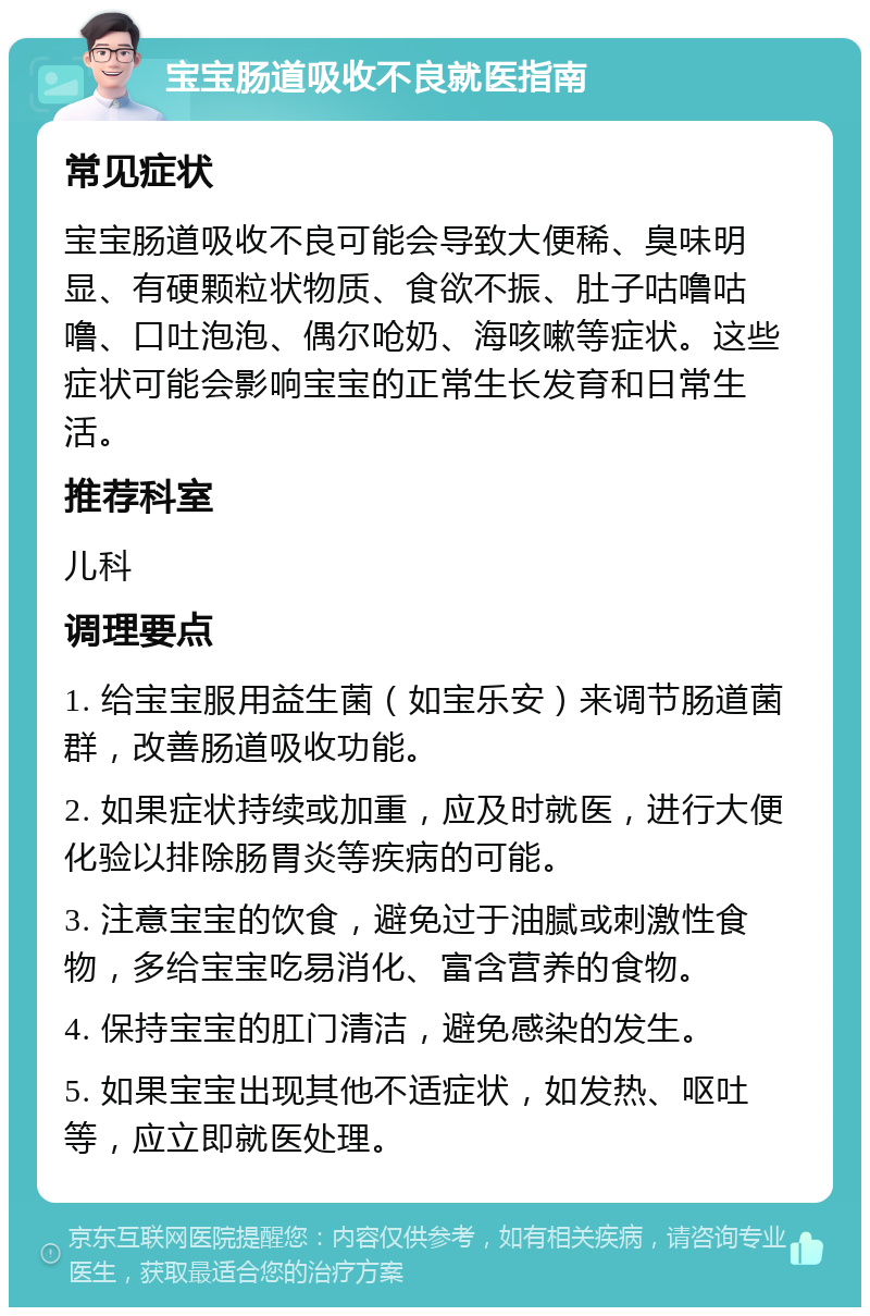 宝宝肠道吸收不良就医指南 常见症状 宝宝肠道吸收不良可能会导致大便稀、臭味明显、有硬颗粒状物质、食欲不振、肚子咕噜咕噜、口吐泡泡、偶尔呛奶、海咳嗽等症状。这些症状可能会影响宝宝的正常生长发育和日常生活。 推荐科室 儿科 调理要点 1. 给宝宝服用益生菌（如宝乐安）来调节肠道菌群，改善肠道吸收功能。 2. 如果症状持续或加重，应及时就医，进行大便化验以排除肠胃炎等疾病的可能。 3. 注意宝宝的饮食，避免过于油腻或刺激性食物，多给宝宝吃易消化、富含营养的食物。 4. 保持宝宝的肛门清洁，避免感染的发生。 5. 如果宝宝出现其他不适症状，如发热、呕吐等，应立即就医处理。