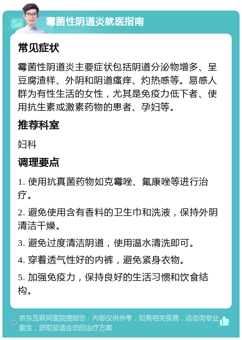 霉菌性阴道炎就医指南 常见症状 霉菌性阴道炎主要症状包括阴道分泌物增多、呈豆腐渣样、外阴和阴道瘙痒、灼热感等。易感人群为有性生活的女性，尤其是免疫力低下者、使用抗生素或激素药物的患者、孕妇等。 推荐科室 妇科 调理要点 1. 使用抗真菌药物如克霉唑、氟康唑等进行治疗。 2. 避免使用含有香料的卫生巾和洗液，保持外阴清洁干燥。 3. 避免过度清洁阴道，使用温水清洗即可。 4. 穿着透气性好的内裤，避免紧身衣物。 5. 加强免疫力，保持良好的生活习惯和饮食结构。