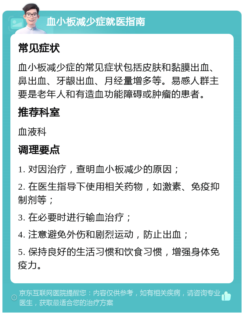 血小板减少症就医指南 常见症状 血小板减少症的常见症状包括皮肤和黏膜出血、鼻出血、牙龈出血、月经量增多等。易感人群主要是老年人和有造血功能障碍或肿瘤的患者。 推荐科室 血液科 调理要点 1. 对因治疗，查明血小板减少的原因； 2. 在医生指导下使用相关药物，如激素、免疫抑制剂等； 3. 在必要时进行输血治疗； 4. 注意避免外伤和剧烈运动，防止出血； 5. 保持良好的生活习惯和饮食习惯，增强身体免疫力。