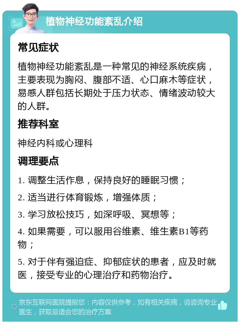 植物神经功能紊乱介绍 常见症状 植物神经功能紊乱是一种常见的神经系统疾病，主要表现为胸闷、腹部不适、心口麻木等症状，易感人群包括长期处于压力状态、情绪波动较大的人群。 推荐科室 神经内科或心理科 调理要点 1. 调整生活作息，保持良好的睡眠习惯； 2. 适当进行体育锻炼，增强体质； 3. 学习放松技巧，如深呼吸、冥想等； 4. 如果需要，可以服用谷维素、维生素B1等药物； 5. 对于伴有强迫症、抑郁症状的患者，应及时就医，接受专业的心理治疗和药物治疗。