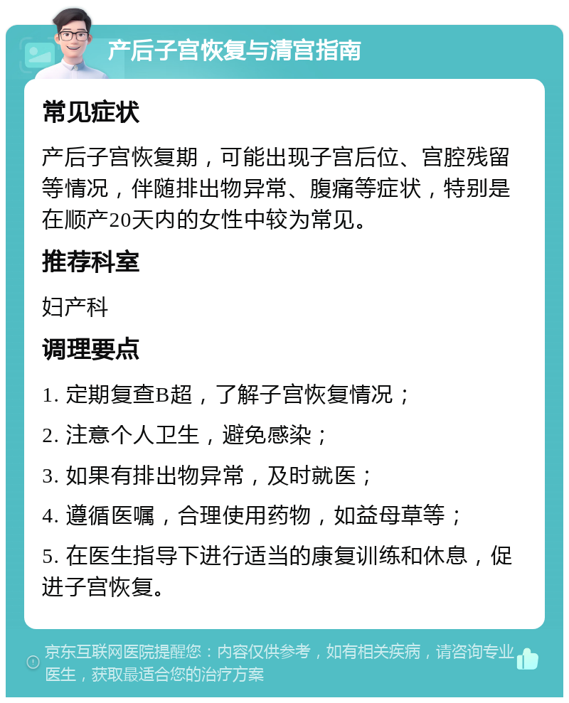 产后子宫恢复与清宫指南 常见症状 产后子宫恢复期，可能出现子宫后位、宫腔残留等情况，伴随排出物异常、腹痛等症状，特别是在顺产20天内的女性中较为常见。 推荐科室 妇产科 调理要点 1. 定期复查B超，了解子宫恢复情况； 2. 注意个人卫生，避免感染； 3. 如果有排出物异常，及时就医； 4. 遵循医嘱，合理使用药物，如益母草等； 5. 在医生指导下进行适当的康复训练和休息，促进子宫恢复。