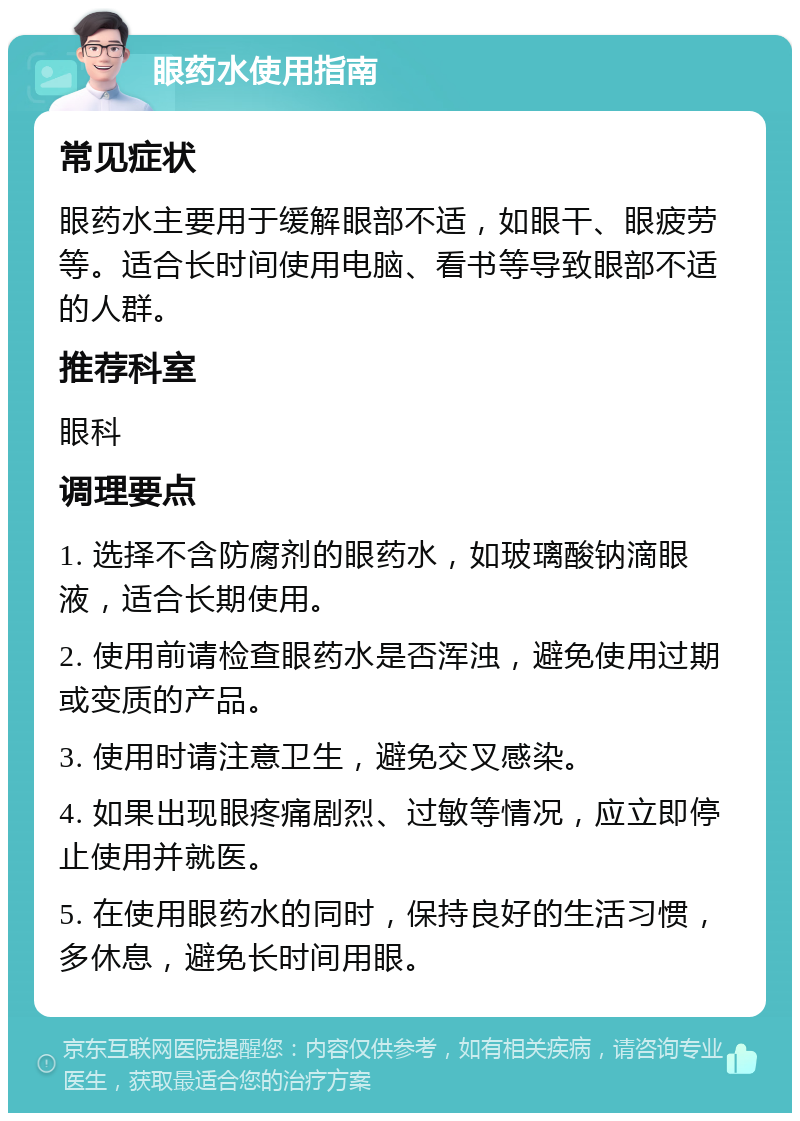 眼药水使用指南 常见症状 眼药水主要用于缓解眼部不适，如眼干、眼疲劳等。适合长时间使用电脑、看书等导致眼部不适的人群。 推荐科室 眼科 调理要点 1. 选择不含防腐剂的眼药水，如玻璃酸钠滴眼液，适合长期使用。 2. 使用前请检查眼药水是否浑浊，避免使用过期或变质的产品。 3. 使用时请注意卫生，避免交叉感染。 4. 如果出现眼疼痛剧烈、过敏等情况，应立即停止使用并就医。 5. 在使用眼药水的同时，保持良好的生活习惯，多休息，避免长时间用眼。