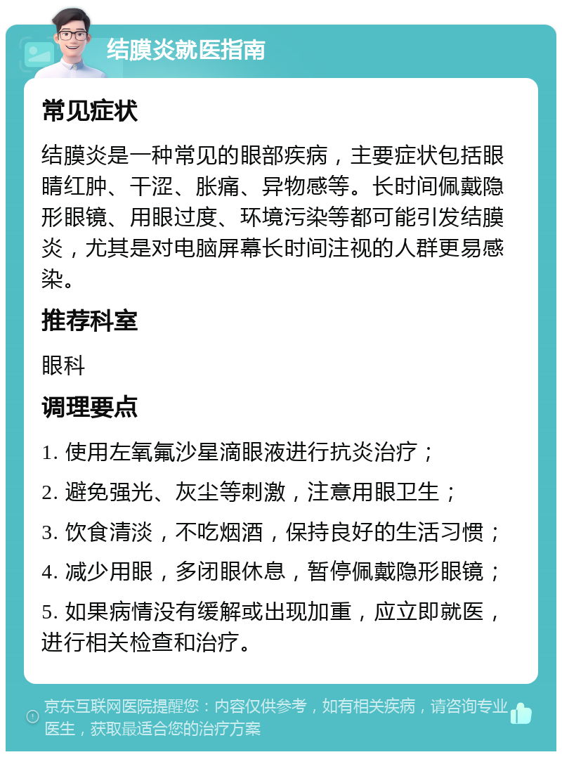 结膜炎就医指南 常见症状 结膜炎是一种常见的眼部疾病，主要症状包括眼睛红肿、干涩、胀痛、异物感等。长时间佩戴隐形眼镜、用眼过度、环境污染等都可能引发结膜炎，尤其是对电脑屏幕长时间注视的人群更易感染。 推荐科室 眼科 调理要点 1. 使用左氧氟沙星滴眼液进行抗炎治疗； 2. 避免强光、灰尘等刺激，注意用眼卫生； 3. 饮食清淡，不吃烟酒，保持良好的生活习惯； 4. 减少用眼，多闭眼休息，暂停佩戴隐形眼镜； 5. 如果病情没有缓解或出现加重，应立即就医，进行相关检查和治疗。