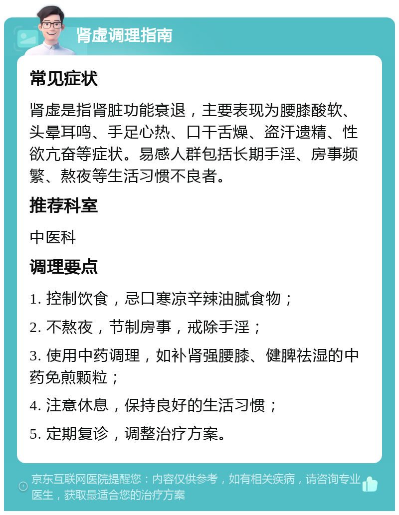 肾虚调理指南 常见症状 肾虚是指肾脏功能衰退，主要表现为腰膝酸软、头晕耳鸣、手足心热、口干舌燥、盗汗遗精、性欲亢奋等症状。易感人群包括长期手淫、房事频繁、熬夜等生活习惯不良者。 推荐科室 中医科 调理要点 1. 控制饮食，忌口寒凉辛辣油腻食物； 2. 不熬夜，节制房事，戒除手淫； 3. 使用中药调理，如补肾强腰膝、健脾祛湿的中药免煎颗粒； 4. 注意休息，保持良好的生活习惯； 5. 定期复诊，调整治疗方案。