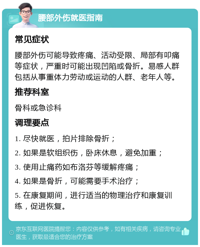 腰部外伤就医指南 常见症状 腰部外伤可能导致疼痛、活动受限、局部有叩痛等症状，严重时可能出现凹陷或骨折。易感人群包括从事重体力劳动或运动的人群、老年人等。 推荐科室 骨科或急诊科 调理要点 1. 尽快就医，拍片排除骨折； 2. 如果是软组织伤，卧床休息，避免加重； 3. 使用止痛药如布洛芬等缓解疼痛； 4. 如果是骨折，可能需要手术治疗； 5. 在康复期间，进行适当的物理治疗和康复训练，促进恢复。