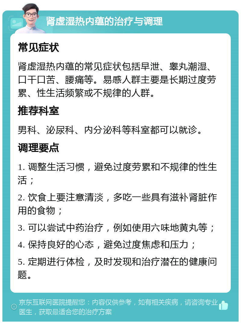 肾虚湿热内蕴的治疗与调理 常见症状 肾虚湿热内蕴的常见症状包括早泄、睾丸潮湿、口干口苦、腰痛等。易感人群主要是长期过度劳累、性生活频繁或不规律的人群。 推荐科室 男科、泌尿科、内分泌科等科室都可以就诊。 调理要点 1. 调整生活习惯，避免过度劳累和不规律的性生活； 2. 饮食上要注意清淡，多吃一些具有滋补肾脏作用的食物； 3. 可以尝试中药治疗，例如使用六味地黄丸等； 4. 保持良好的心态，避免过度焦虑和压力； 5. 定期进行体检，及时发现和治疗潜在的健康问题。