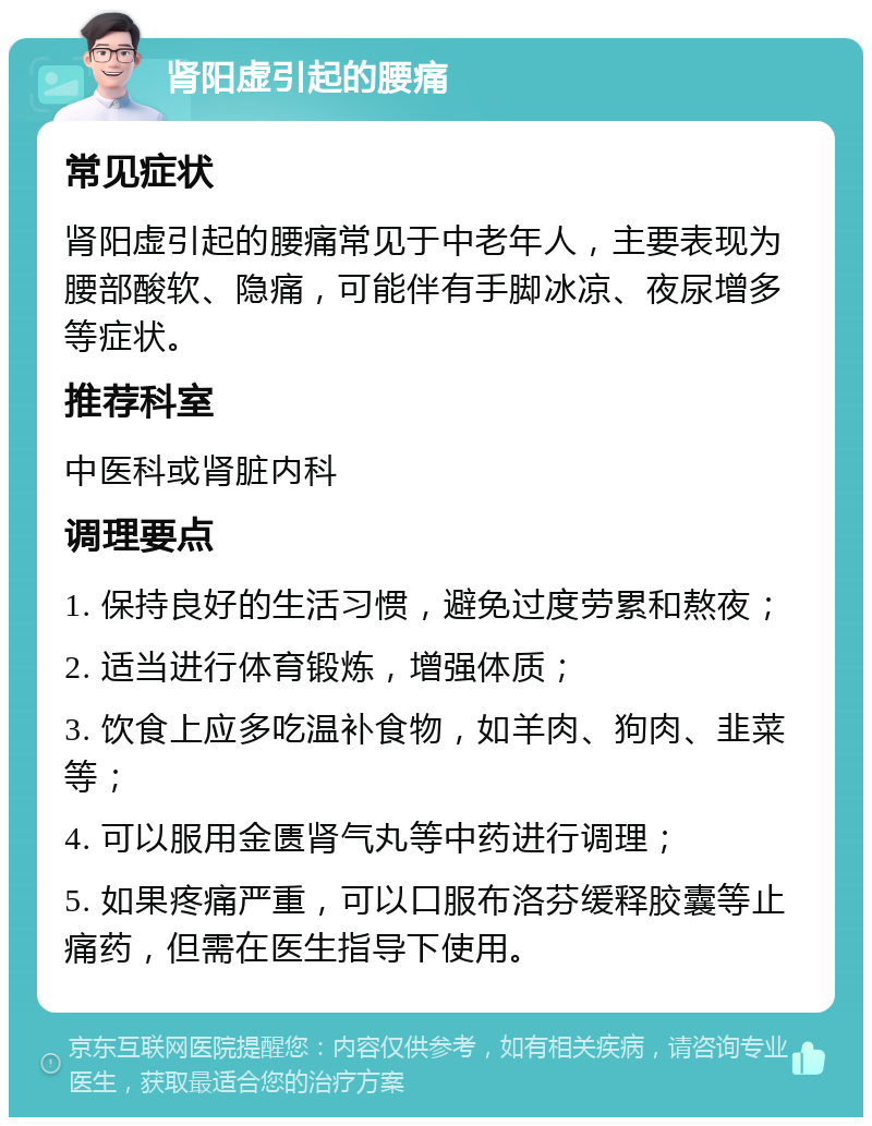 肾阳虚引起的腰痛 常见症状 肾阳虚引起的腰痛常见于中老年人，主要表现为腰部酸软、隐痛，可能伴有手脚冰凉、夜尿增多等症状。 推荐科室 中医科或肾脏内科 调理要点 1. 保持良好的生活习惯，避免过度劳累和熬夜； 2. 适当进行体育锻炼，增强体质； 3. 饮食上应多吃温补食物，如羊肉、狗肉、韭菜等； 4. 可以服用金匮肾气丸等中药进行调理； 5. 如果疼痛严重，可以口服布洛芬缓释胶囊等止痛药，但需在医生指导下使用。