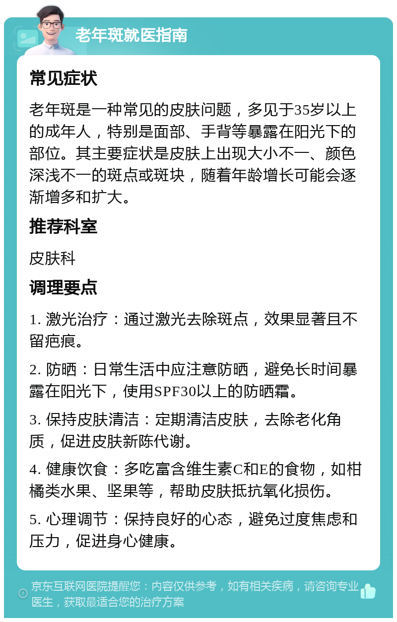 老年斑就医指南 常见症状 老年斑是一种常见的皮肤问题，多见于35岁以上的成年人，特别是面部、手背等暴露在阳光下的部位。其主要症状是皮肤上出现大小不一、颜色深浅不一的斑点或斑块，随着年龄增长可能会逐渐增多和扩大。 推荐科室 皮肤科 调理要点 1. 激光治疗：通过激光去除斑点，效果显著且不留疤痕。 2. 防晒：日常生活中应注意防晒，避免长时间暴露在阳光下，使用SPF30以上的防晒霜。 3. 保持皮肤清洁：定期清洁皮肤，去除老化角质，促进皮肤新陈代谢。 4. 健康饮食：多吃富含维生素C和E的食物，如柑橘类水果、坚果等，帮助皮肤抵抗氧化损伤。 5. 心理调节：保持良好的心态，避免过度焦虑和压力，促进身心健康。