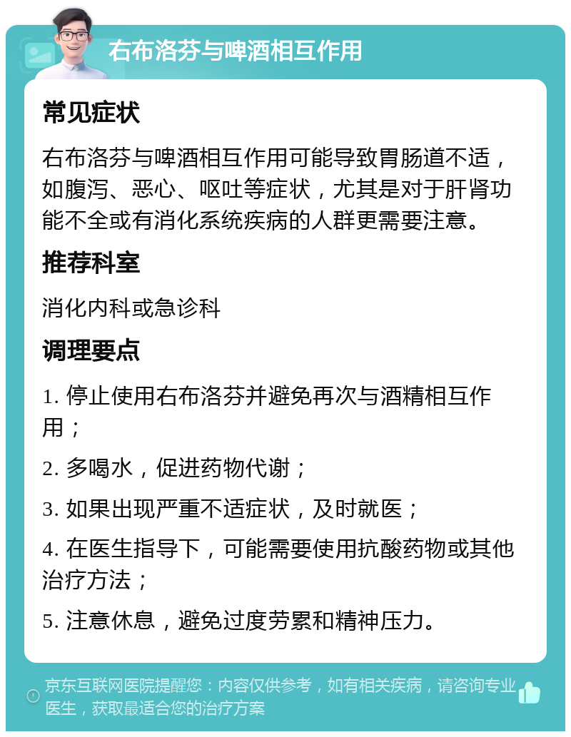 右布洛芬与啤酒相互作用 常见症状 右布洛芬与啤酒相互作用可能导致胃肠道不适，如腹泻、恶心、呕吐等症状，尤其是对于肝肾功能不全或有消化系统疾病的人群更需要注意。 推荐科室 消化内科或急诊科 调理要点 1. 停止使用右布洛芬并避免再次与酒精相互作用； 2. 多喝水，促进药物代谢； 3. 如果出现严重不适症状，及时就医； 4. 在医生指导下，可能需要使用抗酸药物或其他治疗方法； 5. 注意休息，避免过度劳累和精神压力。