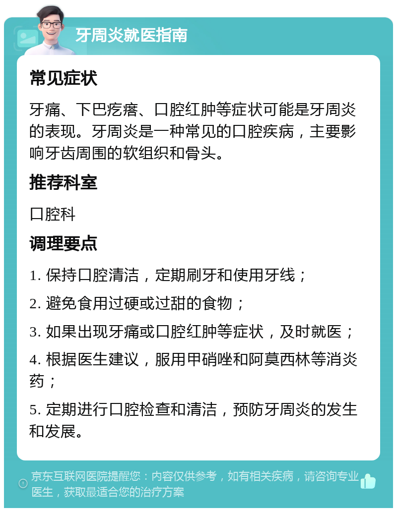 牙周炎就医指南 常见症状 牙痛、下巴疙瘩、口腔红肿等症状可能是牙周炎的表现。牙周炎是一种常见的口腔疾病，主要影响牙齿周围的软组织和骨头。 推荐科室 口腔科 调理要点 1. 保持口腔清洁，定期刷牙和使用牙线； 2. 避免食用过硬或过甜的食物； 3. 如果出现牙痛或口腔红肿等症状，及时就医； 4. 根据医生建议，服用甲硝唑和阿莫西林等消炎药； 5. 定期进行口腔检查和清洁，预防牙周炎的发生和发展。