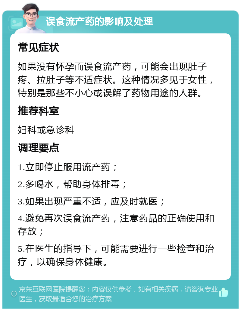 误食流产药的影响及处理 常见症状 如果没有怀孕而误食流产药，可能会出现肚子疼、拉肚子等不适症状。这种情况多见于女性，特别是那些不小心或误解了药物用途的人群。 推荐科室 妇科或急诊科 调理要点 1.立即停止服用流产药； 2.多喝水，帮助身体排毒； 3.如果出现严重不适，应及时就医； 4.避免再次误食流产药，注意药品的正确使用和存放； 5.在医生的指导下，可能需要进行一些检查和治疗，以确保身体健康。