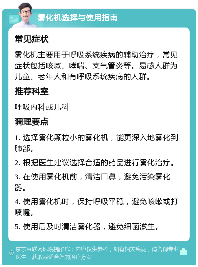 雾化机选择与使用指南 常见症状 雾化机主要用于呼吸系统疾病的辅助治疗，常见症状包括咳嗽、哮喘、支气管炎等。易感人群为儿童、老年人和有呼吸系统疾病的人群。 推荐科室 呼吸内科或儿科 调理要点 1. 选择雾化颗粒小的雾化机，能更深入地雾化到肺部。 2. 根据医生建议选择合适的药品进行雾化治疗。 3. 在使用雾化机前，清洁口鼻，避免污染雾化器。 4. 使用雾化机时，保持呼吸平稳，避免咳嗽或打喷嚏。 5. 使用后及时清洁雾化器，避免细菌滋生。