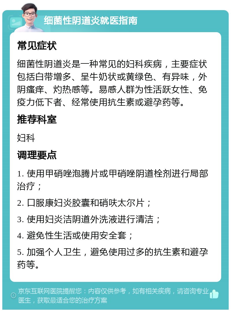 细菌性阴道炎就医指南 常见症状 细菌性阴道炎是一种常见的妇科疾病，主要症状包括白带增多、呈牛奶状或黄绿色、有异味，外阴瘙痒、灼热感等。易感人群为性活跃女性、免疫力低下者、经常使用抗生素或避孕药等。 推荐科室 妇科 调理要点 1. 使用甲硝唑泡腾片或甲硝唑阴道栓剂进行局部治疗； 2. 口服康妇炎胶囊和硝呋太尔片； 3. 使用妇炎洁阴道外洗液进行清洁； 4. 避免性生活或使用安全套； 5. 加强个人卫生，避免使用过多的抗生素和避孕药等。