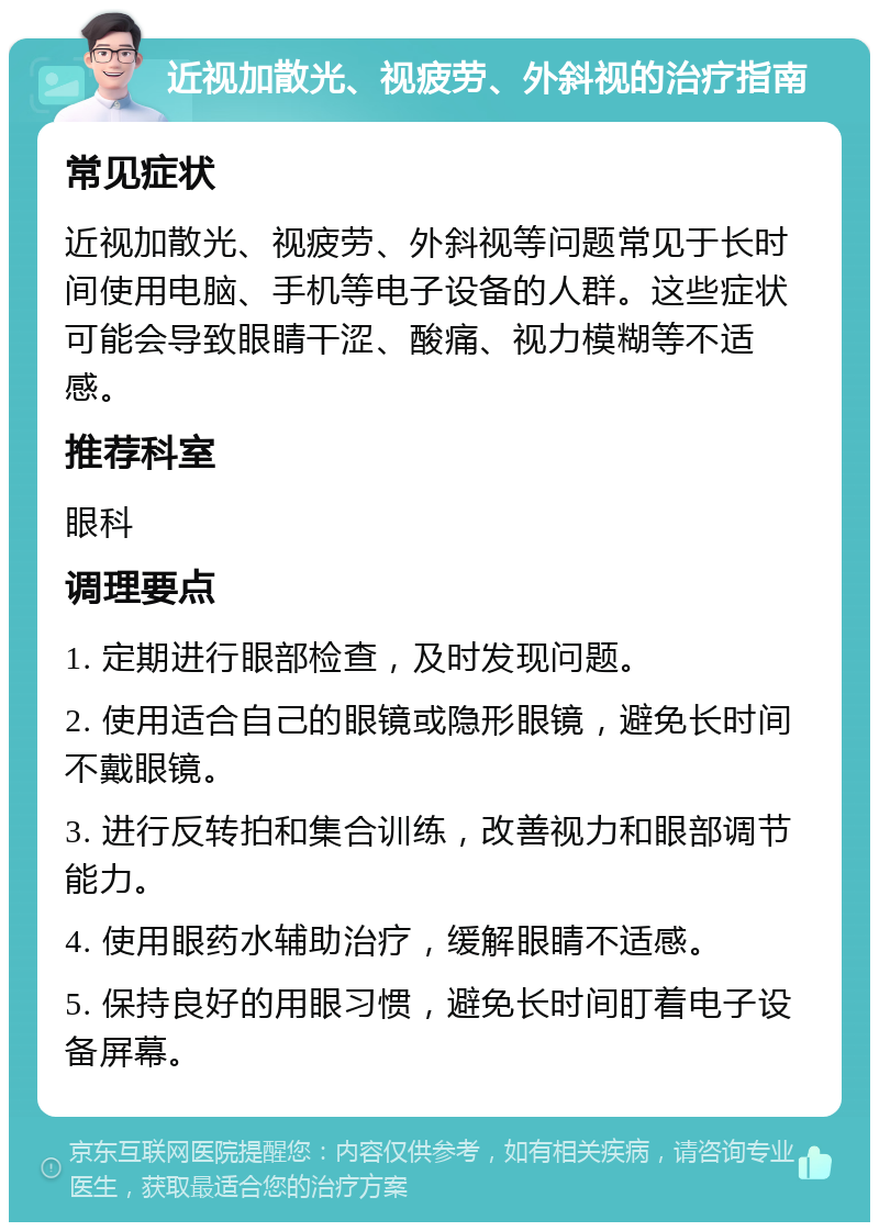 近视加散光、视疲劳、外斜视的治疗指南 常见症状 近视加散光、视疲劳、外斜视等问题常见于长时间使用电脑、手机等电子设备的人群。这些症状可能会导致眼睛干涩、酸痛、视力模糊等不适感。 推荐科室 眼科 调理要点 1. 定期进行眼部检查，及时发现问题。 2. 使用适合自己的眼镜或隐形眼镜，避免长时间不戴眼镜。 3. 进行反转拍和集合训练，改善视力和眼部调节能力。 4. 使用眼药水辅助治疗，缓解眼睛不适感。 5. 保持良好的用眼习惯，避免长时间盯着电子设备屏幕。