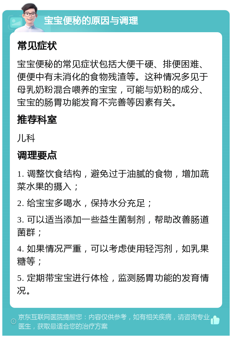 宝宝便秘的原因与调理 常见症状 宝宝便秘的常见症状包括大便干硬、排便困难、便便中有未消化的食物残渣等。这种情况多见于母乳奶粉混合喂养的宝宝，可能与奶粉的成分、宝宝的肠胃功能发育不完善等因素有关。 推荐科室 儿科 调理要点 1. 调整饮食结构，避免过于油腻的食物，增加蔬菜水果的摄入； 2. 给宝宝多喝水，保持水分充足； 3. 可以适当添加一些益生菌制剂，帮助改善肠道菌群； 4. 如果情况严重，可以考虑使用轻泻剂，如乳果糖等； 5. 定期带宝宝进行体检，监测肠胃功能的发育情况。