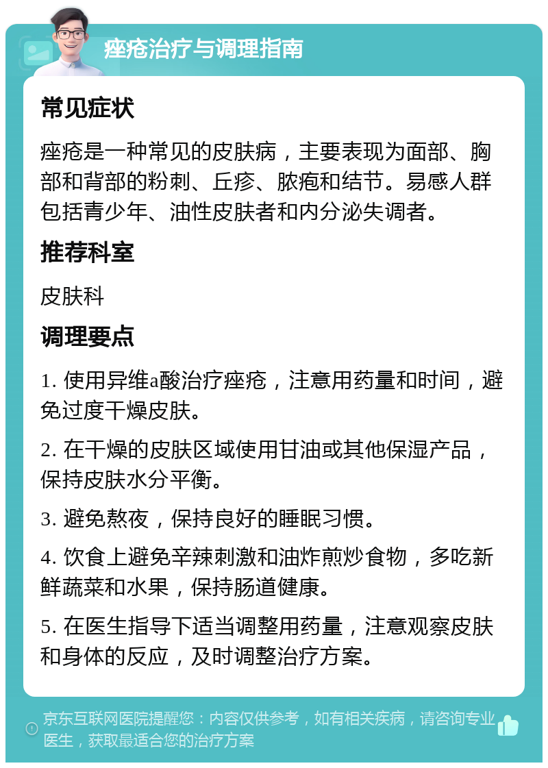 痤疮治疗与调理指南 常见症状 痤疮是一种常见的皮肤病，主要表现为面部、胸部和背部的粉刺、丘疹、脓疱和结节。易感人群包括青少年、油性皮肤者和内分泌失调者。 推荐科室 皮肤科 调理要点 1. 使用异维a酸治疗痤疮，注意用药量和时间，避免过度干燥皮肤。 2. 在干燥的皮肤区域使用甘油或其他保湿产品，保持皮肤水分平衡。 3. 避免熬夜，保持良好的睡眠习惯。 4. 饮食上避免辛辣刺激和油炸煎炒食物，多吃新鲜蔬菜和水果，保持肠道健康。 5. 在医生指导下适当调整用药量，注意观察皮肤和身体的反应，及时调整治疗方案。