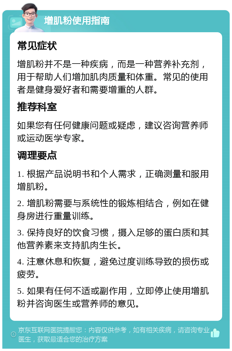 增肌粉使用指南 常见症状 增肌粉并不是一种疾病，而是一种营养补充剂，用于帮助人们增加肌肉质量和体重。常见的使用者是健身爱好者和需要增重的人群。 推荐科室 如果您有任何健康问题或疑虑，建议咨询营养师或运动医学专家。 调理要点 1. 根据产品说明书和个人需求，正确测量和服用增肌粉。 2. 增肌粉需要与系统性的锻炼相结合，例如在健身房进行重量训练。 3. 保持良好的饮食习惯，摄入足够的蛋白质和其他营养素来支持肌肉生长。 4. 注意休息和恢复，避免过度训练导致的损伤或疲劳。 5. 如果有任何不适或副作用，立即停止使用增肌粉并咨询医生或营养师的意见。