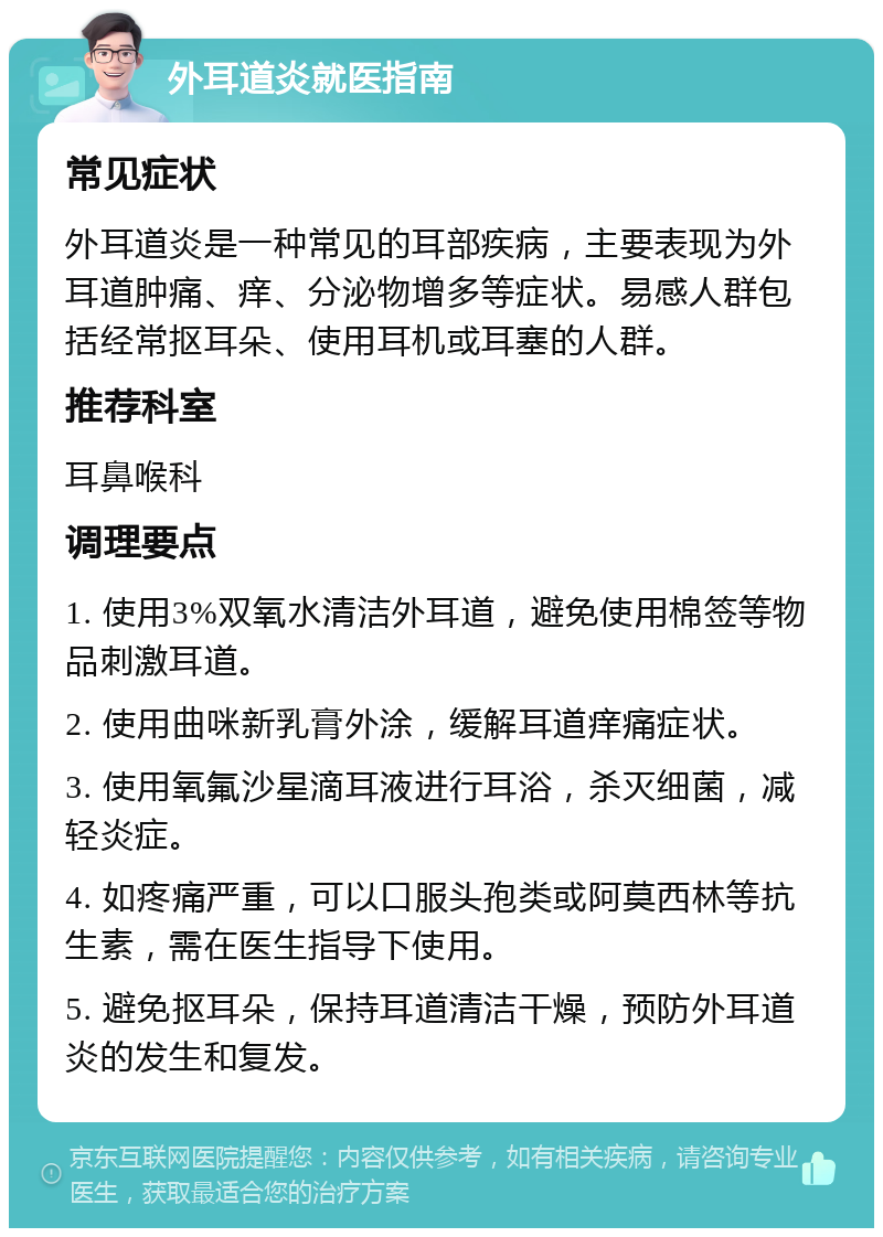 外耳道炎就医指南 常见症状 外耳道炎是一种常见的耳部疾病，主要表现为外耳道肿痛、痒、分泌物增多等症状。易感人群包括经常抠耳朵、使用耳机或耳塞的人群。 推荐科室 耳鼻喉科 调理要点 1. 使用3%双氧水清洁外耳道，避免使用棉签等物品刺激耳道。 2. 使用曲咪新乳膏外涂，缓解耳道痒痛症状。 3. 使用氧氟沙星滴耳液进行耳浴，杀灭细菌，减轻炎症。 4. 如疼痛严重，可以口服头孢类或阿莫西林等抗生素，需在医生指导下使用。 5. 避免抠耳朵，保持耳道清洁干燥，预防外耳道炎的发生和复发。