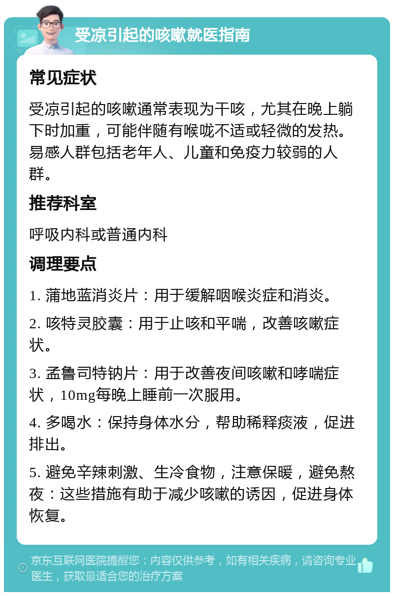 受凉引起的咳嗽就医指南 常见症状 受凉引起的咳嗽通常表现为干咳，尤其在晚上躺下时加重，可能伴随有喉咙不适或轻微的发热。易感人群包括老年人、儿童和免疫力较弱的人群。 推荐科室 呼吸内科或普通内科 调理要点 1. 蒲地蓝消炎片：用于缓解咽喉炎症和消炎。 2. 咳特灵胶囊：用于止咳和平喘，改善咳嗽症状。 3. 孟鲁司特钠片：用于改善夜间咳嗽和哮喘症状，10mg每晚上睡前一次服用。 4. 多喝水：保持身体水分，帮助稀释痰液，促进排出。 5. 避免辛辣刺激、生冷食物，注意保暖，避免熬夜：这些措施有助于减少咳嗽的诱因，促进身体恢复。