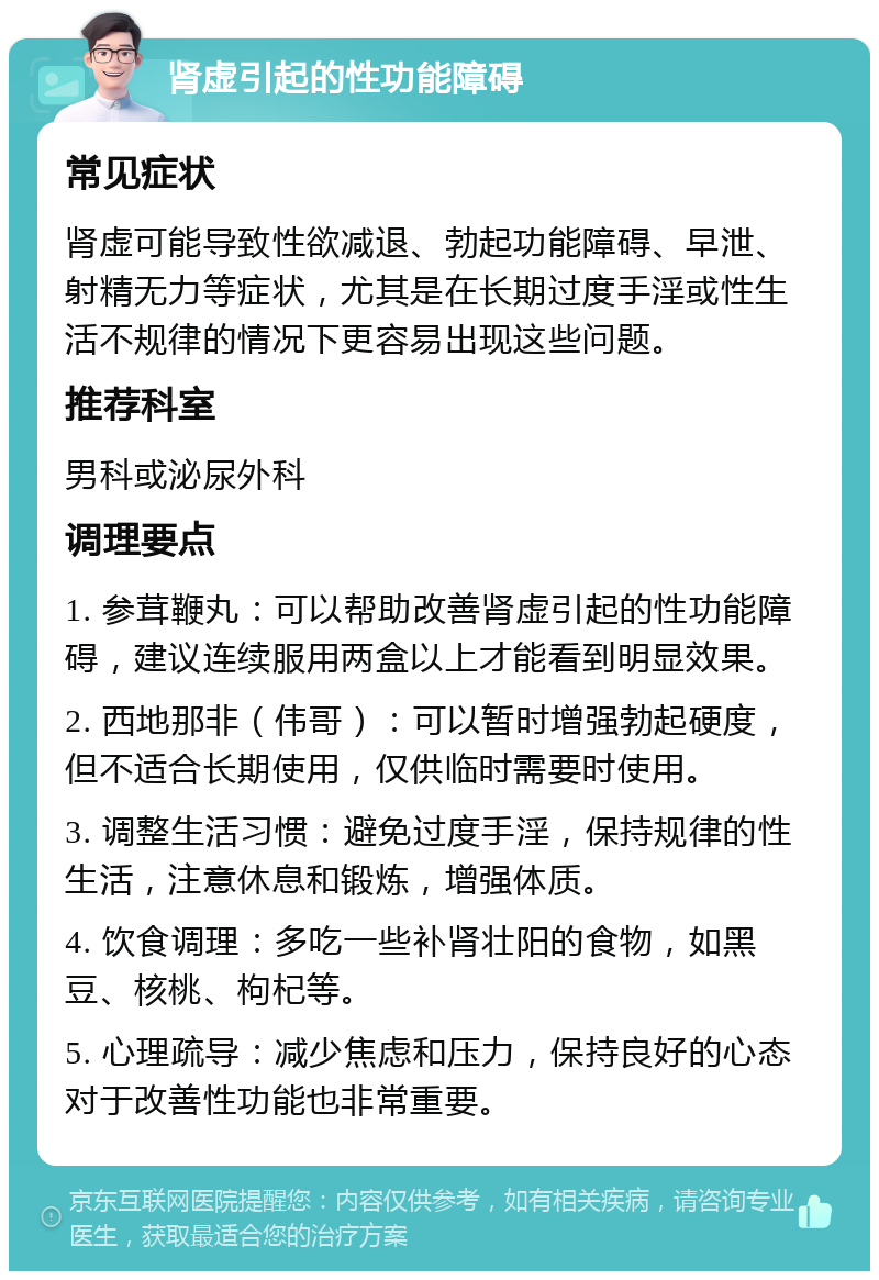 肾虚引起的性功能障碍 常见症状 肾虚可能导致性欲减退、勃起功能障碍、早泄、射精无力等症状，尤其是在长期过度手淫或性生活不规律的情况下更容易出现这些问题。 推荐科室 男科或泌尿外科 调理要点 1. 参茸鞭丸：可以帮助改善肾虚引起的性功能障碍，建议连续服用两盒以上才能看到明显效果。 2. 西地那非（伟哥）：可以暂时增强勃起硬度，但不适合长期使用，仅供临时需要时使用。 3. 调整生活习惯：避免过度手淫，保持规律的性生活，注意休息和锻炼，增强体质。 4. 饮食调理：多吃一些补肾壮阳的食物，如黑豆、核桃、枸杞等。 5. 心理疏导：减少焦虑和压力，保持良好的心态对于改善性功能也非常重要。