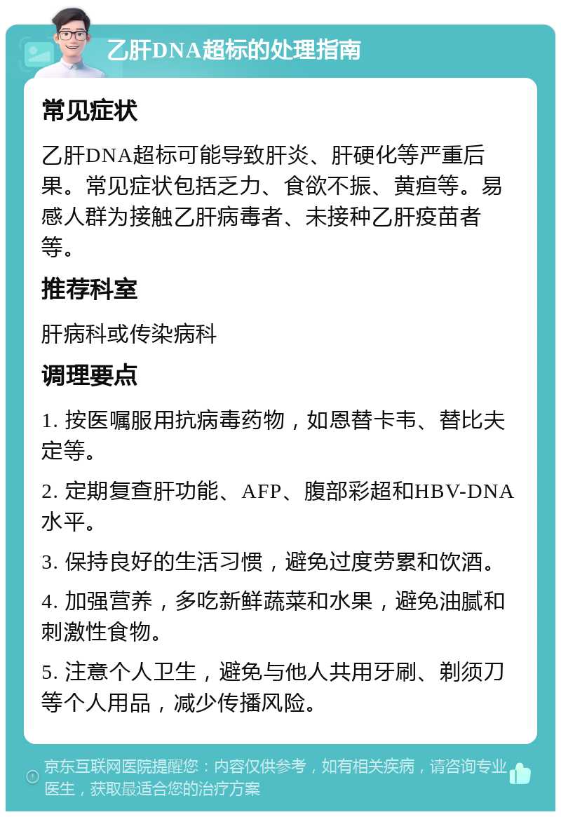 乙肝DNA超标的处理指南 常见症状 乙肝DNA超标可能导致肝炎、肝硬化等严重后果。常见症状包括乏力、食欲不振、黄疸等。易感人群为接触乙肝病毒者、未接种乙肝疫苗者等。 推荐科室 肝病科或传染病科 调理要点 1. 按医嘱服用抗病毒药物，如恩替卡韦、替比夫定等。 2. 定期复查肝功能、AFP、腹部彩超和HBV-DNA水平。 3. 保持良好的生活习惯，避免过度劳累和饮酒。 4. 加强营养，多吃新鲜蔬菜和水果，避免油腻和刺激性食物。 5. 注意个人卫生，避免与他人共用牙刷、剃须刀等个人用品，减少传播风险。