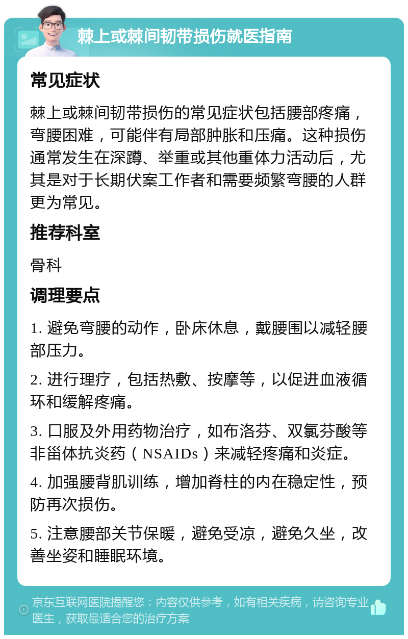 棘上或棘间韧带损伤就医指南 常见症状 棘上或棘间韧带损伤的常见症状包括腰部疼痛，弯腰困难，可能伴有局部肿胀和压痛。这种损伤通常发生在深蹲、举重或其他重体力活动后，尤其是对于长期伏案工作者和需要频繁弯腰的人群更为常见。 推荐科室 骨科 调理要点 1. 避免弯腰的动作，卧床休息，戴腰围以减轻腰部压力。 2. 进行理疗，包括热敷、按摩等，以促进血液循环和缓解疼痛。 3. 口服及外用药物治疗，如布洛芬、双氯芬酸等非甾体抗炎药（NSAIDs）来减轻疼痛和炎症。 4. 加强腰背肌训练，增加脊柱的内在稳定性，预防再次损伤。 5. 注意腰部关节保暖，避免受凉，避免久坐，改善坐姿和睡眠环境。