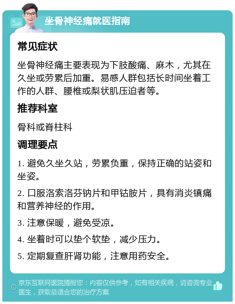 坐骨神经痛就医指南 常见症状 坐骨神经痛主要表现为下肢酸痛、麻木，尤其在久坐或劳累后加重。易感人群包括长时间坐着工作的人群、腰椎或梨状肌压迫者等。 推荐科室 骨科或脊柱科 调理要点 1. 避免久坐久站，劳累负重，保持正确的站姿和坐姿。 2. 口服洛索洛芬钠片和甲钴胺片，具有消炎镇痛和营养神经的作用。 3. 注意保暖，避免受凉。 4. 坐着时可以垫个软垫，减少压力。 5. 定期复查肝肾功能，注意用药安全。