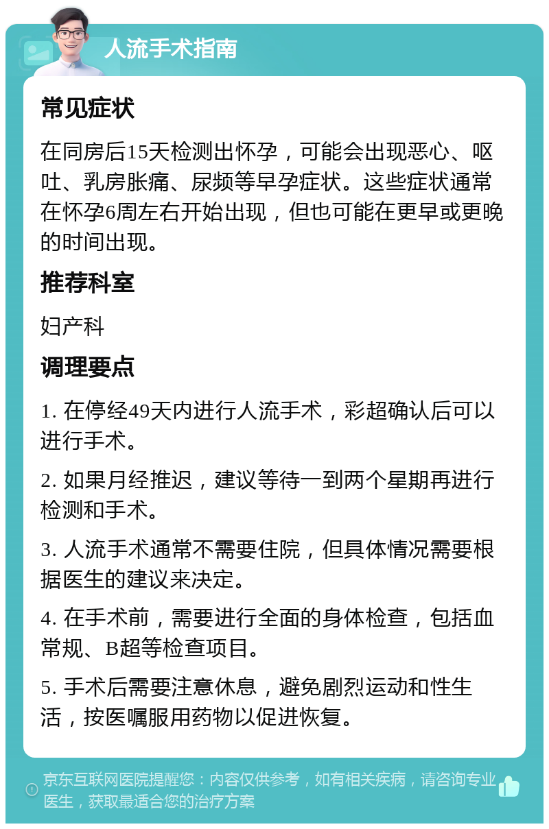 人流手术指南 常见症状 在同房后15天检测出怀孕，可能会出现恶心、呕吐、乳房胀痛、尿频等早孕症状。这些症状通常在怀孕6周左右开始出现，但也可能在更早或更晚的时间出现。 推荐科室 妇产科 调理要点 1. 在停经49天内进行人流手术，彩超确认后可以进行手术。 2. 如果月经推迟，建议等待一到两个星期再进行检测和手术。 3. 人流手术通常不需要住院，但具体情况需要根据医生的建议来决定。 4. 在手术前，需要进行全面的身体检查，包括血常规、B超等检查项目。 5. 手术后需要注意休息，避免剧烈运动和性生活，按医嘱服用药物以促进恢复。