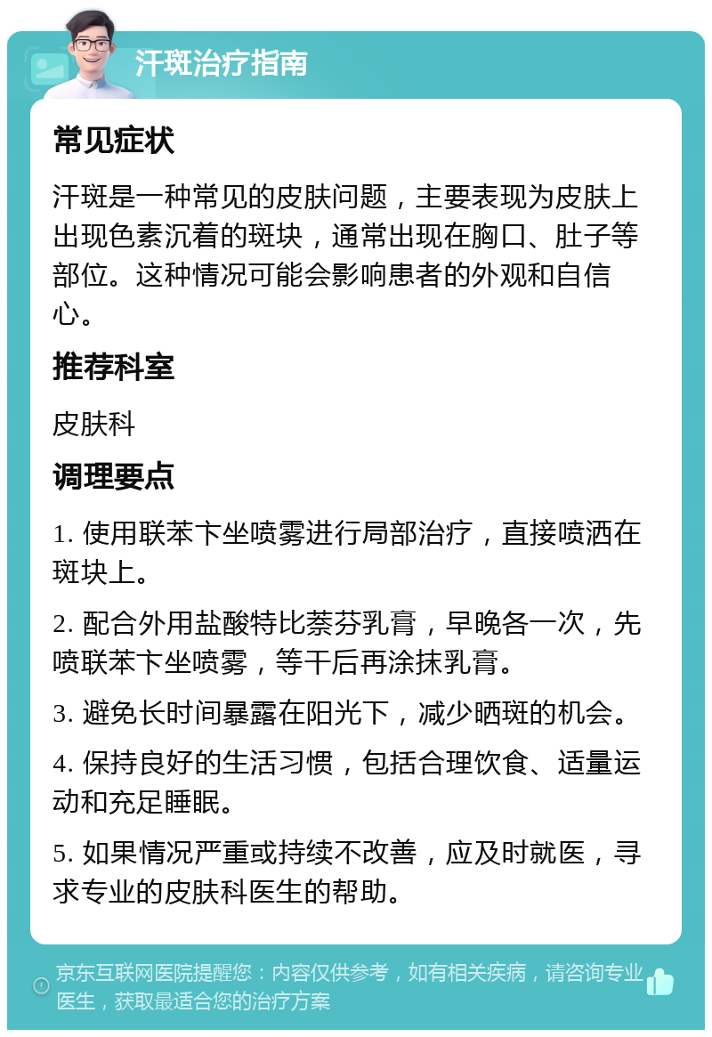 汗斑治疗指南 常见症状 汗斑是一种常见的皮肤问题，主要表现为皮肤上出现色素沉着的斑块，通常出现在胸口、肚子等部位。这种情况可能会影响患者的外观和自信心。 推荐科室 皮肤科 调理要点 1. 使用联苯卞坐喷雾进行局部治疗，直接喷洒在斑块上。 2. 配合外用盐酸特比萘芬乳膏，早晚各一次，先喷联苯卞坐喷雾，等干后再涂抹乳膏。 3. 避免长时间暴露在阳光下，减少晒斑的机会。 4. 保持良好的生活习惯，包括合理饮食、适量运动和充足睡眠。 5. 如果情况严重或持续不改善，应及时就医，寻求专业的皮肤科医生的帮助。