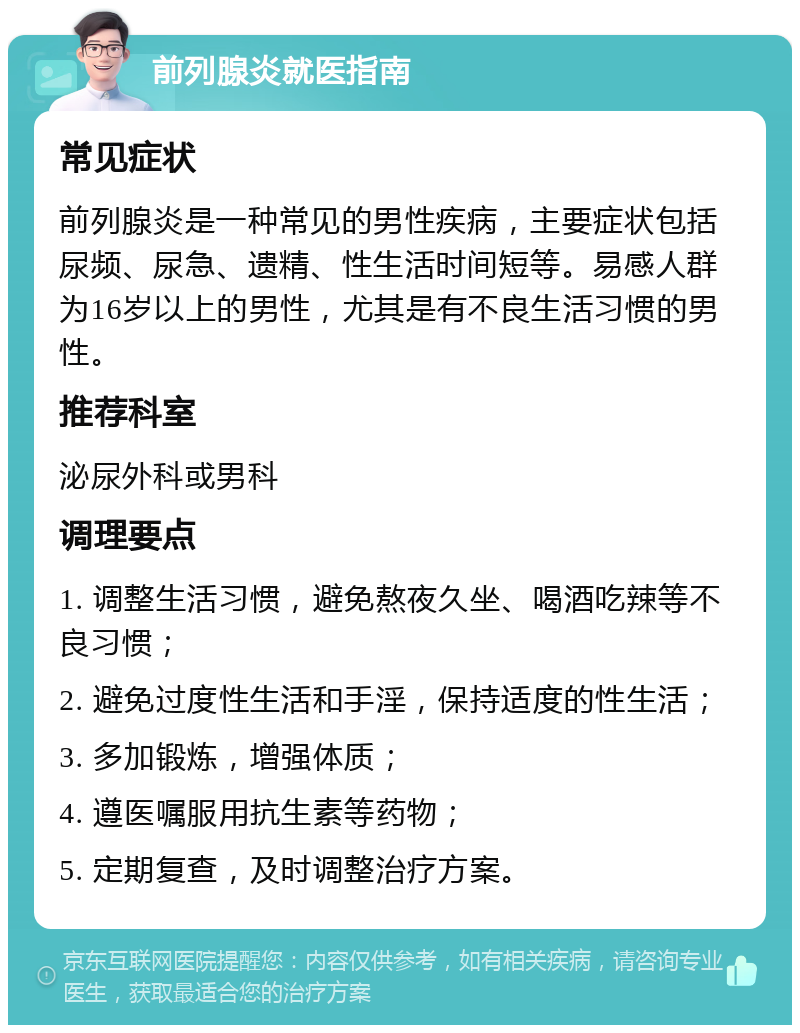 前列腺炎就医指南 常见症状 前列腺炎是一种常见的男性疾病，主要症状包括尿频、尿急、遗精、性生活时间短等。易感人群为16岁以上的男性，尤其是有不良生活习惯的男性。 推荐科室 泌尿外科或男科 调理要点 1. 调整生活习惯，避免熬夜久坐、喝酒吃辣等不良习惯； 2. 避免过度性生活和手淫，保持适度的性生活； 3. 多加锻炼，增强体质； 4. 遵医嘱服用抗生素等药物； 5. 定期复查，及时调整治疗方案。