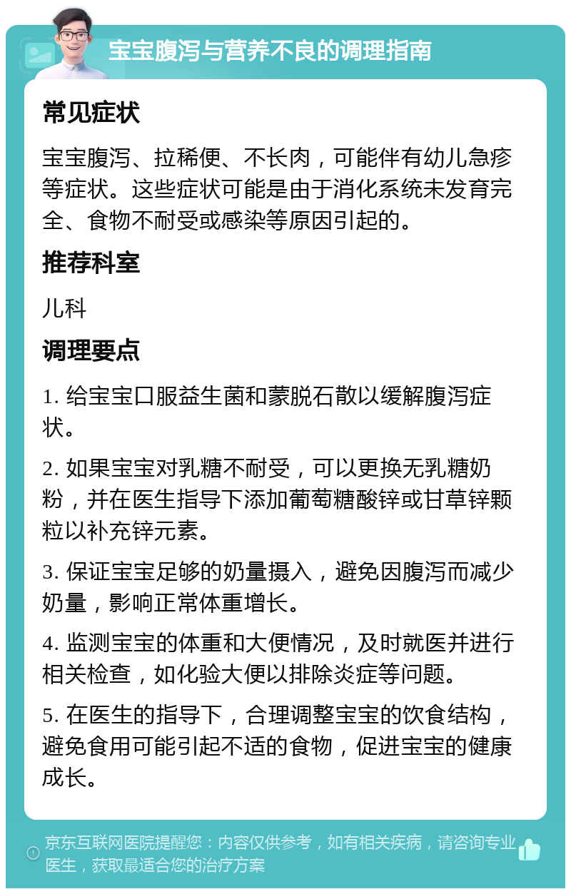 宝宝腹泻与营养不良的调理指南 常见症状 宝宝腹泻、拉稀便、不长肉，可能伴有幼儿急疹等症状。这些症状可能是由于消化系统未发育完全、食物不耐受或感染等原因引起的。 推荐科室 儿科 调理要点 1. 给宝宝口服益生菌和蒙脱石散以缓解腹泻症状。 2. 如果宝宝对乳糖不耐受，可以更换无乳糖奶粉，并在医生指导下添加葡萄糖酸锌或甘草锌颗粒以补充锌元素。 3. 保证宝宝足够的奶量摄入，避免因腹泻而减少奶量，影响正常体重增长。 4. 监测宝宝的体重和大便情况，及时就医并进行相关检查，如化验大便以排除炎症等问题。 5. 在医生的指导下，合理调整宝宝的饮食结构，避免食用可能引起不适的食物，促进宝宝的健康成长。