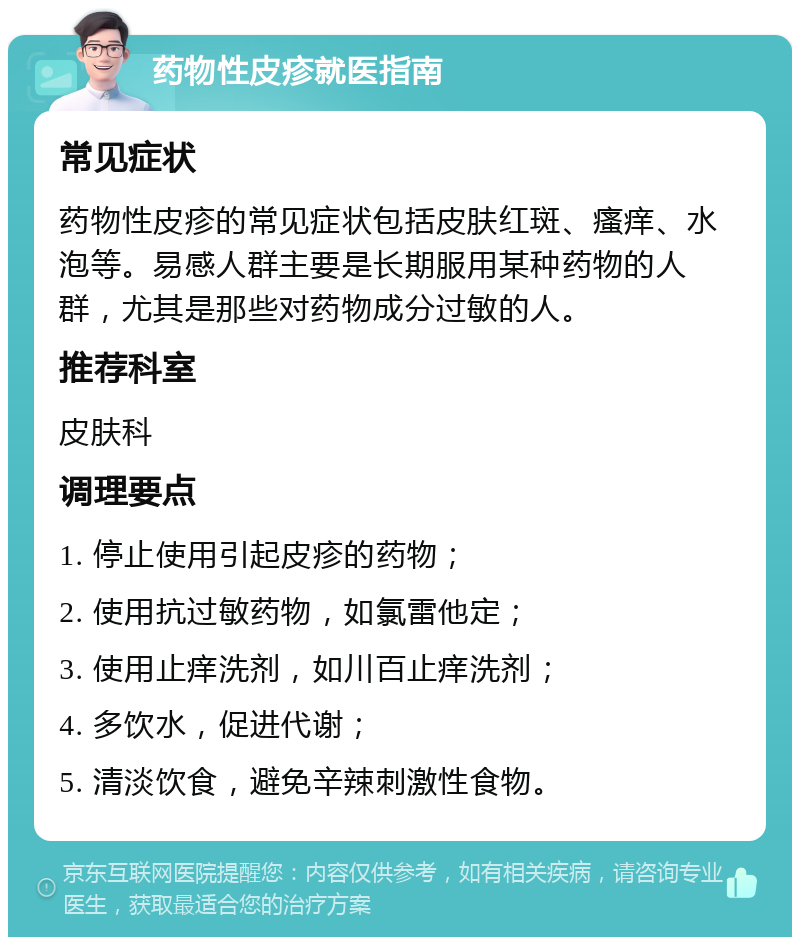 药物性皮疹就医指南 常见症状 药物性皮疹的常见症状包括皮肤红斑、瘙痒、水泡等。易感人群主要是长期服用某种药物的人群，尤其是那些对药物成分过敏的人。 推荐科室 皮肤科 调理要点 1. 停止使用引起皮疹的药物； 2. 使用抗过敏药物，如氯雷他定； 3. 使用止痒洗剂，如川百止痒洗剂； 4. 多饮水，促进代谢； 5. 清淡饮食，避免辛辣刺激性食物。