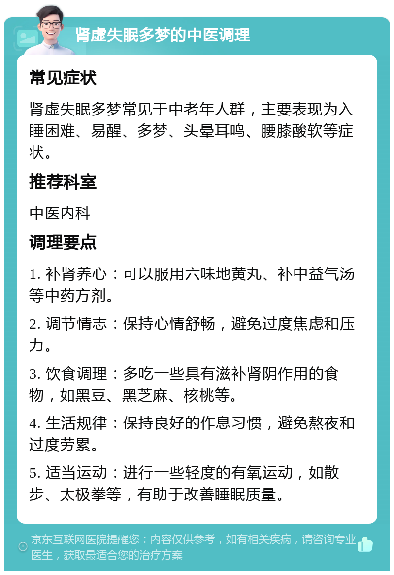 肾虚失眠多梦的中医调理 常见症状 肾虚失眠多梦常见于中老年人群，主要表现为入睡困难、易醒、多梦、头晕耳鸣、腰膝酸软等症状。 推荐科室 中医内科 调理要点 1. 补肾养心：可以服用六味地黄丸、补中益气汤等中药方剂。 2. 调节情志：保持心情舒畅，避免过度焦虑和压力。 3. 饮食调理：多吃一些具有滋补肾阴作用的食物，如黑豆、黑芝麻、核桃等。 4. 生活规律：保持良好的作息习惯，避免熬夜和过度劳累。 5. 适当运动：进行一些轻度的有氧运动，如散步、太极拳等，有助于改善睡眠质量。