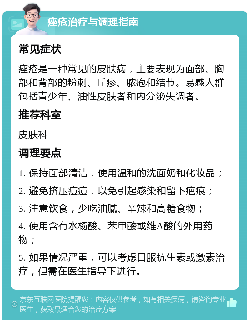 痤疮治疗与调理指南 常见症状 痤疮是一种常见的皮肤病，主要表现为面部、胸部和背部的粉刺、丘疹、脓疱和结节。易感人群包括青少年、油性皮肤者和内分泌失调者。 推荐科室 皮肤科 调理要点 1. 保持面部清洁，使用温和的洗面奶和化妆品； 2. 避免挤压痘痘，以免引起感染和留下疤痕； 3. 注意饮食，少吃油腻、辛辣和高糖食物； 4. 使用含有水杨酸、苯甲酸或维A酸的外用药物； 5. 如果情况严重，可以考虑口服抗生素或激素治疗，但需在医生指导下进行。