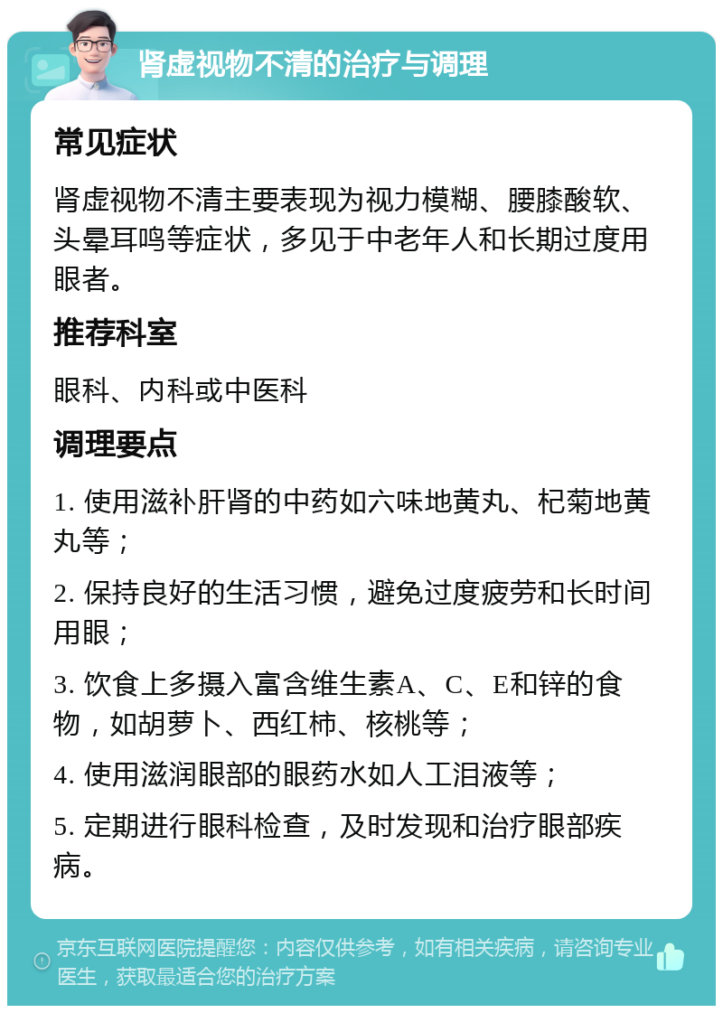 肾虚视物不清的治疗与调理 常见症状 肾虚视物不清主要表现为视力模糊、腰膝酸软、头晕耳鸣等症状，多见于中老年人和长期过度用眼者。 推荐科室 眼科、内科或中医科 调理要点 1. 使用滋补肝肾的中药如六味地黄丸、杞菊地黄丸等； 2. 保持良好的生活习惯，避免过度疲劳和长时间用眼； 3. 饮食上多摄入富含维生素A、C、E和锌的食物，如胡萝卜、西红柿、核桃等； 4. 使用滋润眼部的眼药水如人工泪液等； 5. 定期进行眼科检查，及时发现和治疗眼部疾病。