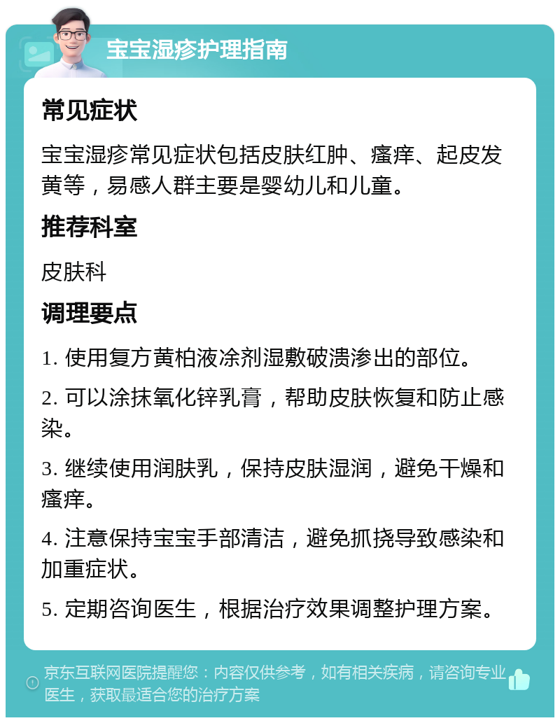 宝宝湿疹护理指南 常见症状 宝宝湿疹常见症状包括皮肤红肿、瘙痒、起皮发黄等，易感人群主要是婴幼儿和儿童。 推荐科室 皮肤科 调理要点 1. 使用复方黄柏液凃剂湿敷破溃渗出的部位。 2. 可以涂抹氧化锌乳膏，帮助皮肤恢复和防止感染。 3. 继续使用润肤乳，保持皮肤湿润，避免干燥和瘙痒。 4. 注意保持宝宝手部清洁，避免抓挠导致感染和加重症状。 5. 定期咨询医生，根据治疗效果调整护理方案。