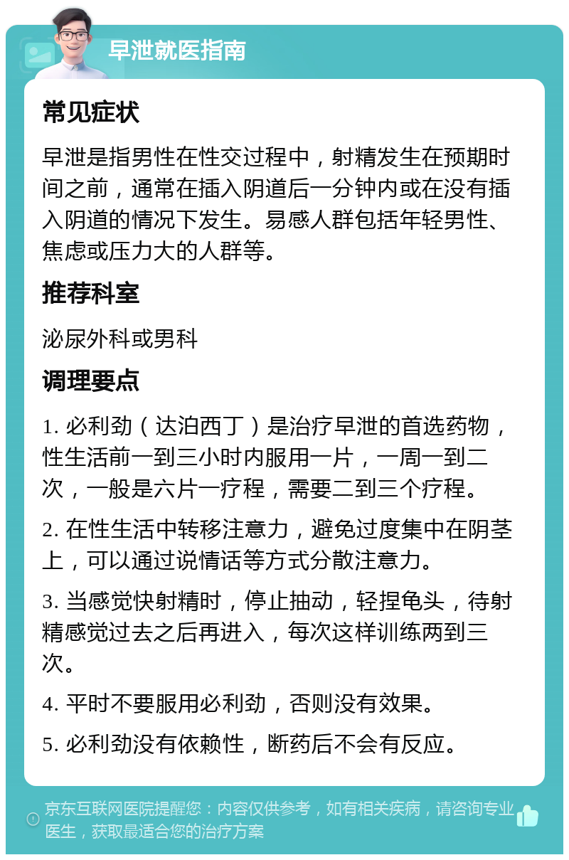 早泄就医指南 常见症状 早泄是指男性在性交过程中，射精发生在预期时间之前，通常在插入阴道后一分钟内或在没有插入阴道的情况下发生。易感人群包括年轻男性、焦虑或压力大的人群等。 推荐科室 泌尿外科或男科 调理要点 1. 必利劲（达泊西丁）是治疗早泄的首选药物，性生活前一到三小时内服用一片，一周一到二次，一般是六片一疗程，需要二到三个疗程。 2. 在性生活中转移注意力，避免过度集中在阴茎上，可以通过说情话等方式分散注意力。 3. 当感觉快射精时，停止抽动，轻捏龟头，待射精感觉过去之后再进入，每次这样训练两到三次。 4. 平时不要服用必利劲，否则没有效果。 5. 必利劲没有依赖性，断药后不会有反应。