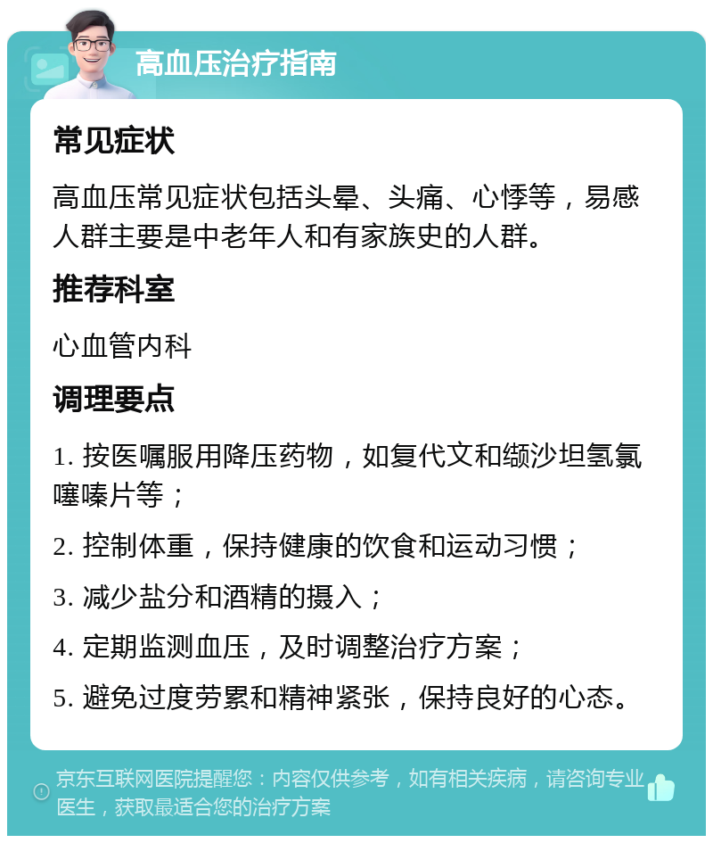 高血压治疗指南 常见症状 高血压常见症状包括头晕、头痛、心悸等，易感人群主要是中老年人和有家族史的人群。 推荐科室 心血管内科 调理要点 1. 按医嘱服用降压药物，如复代文和缬沙坦氢氯噻嗪片等； 2. 控制体重，保持健康的饮食和运动习惯； 3. 减少盐分和酒精的摄入； 4. 定期监测血压，及时调整治疗方案； 5. 避免过度劳累和精神紧张，保持良好的心态。