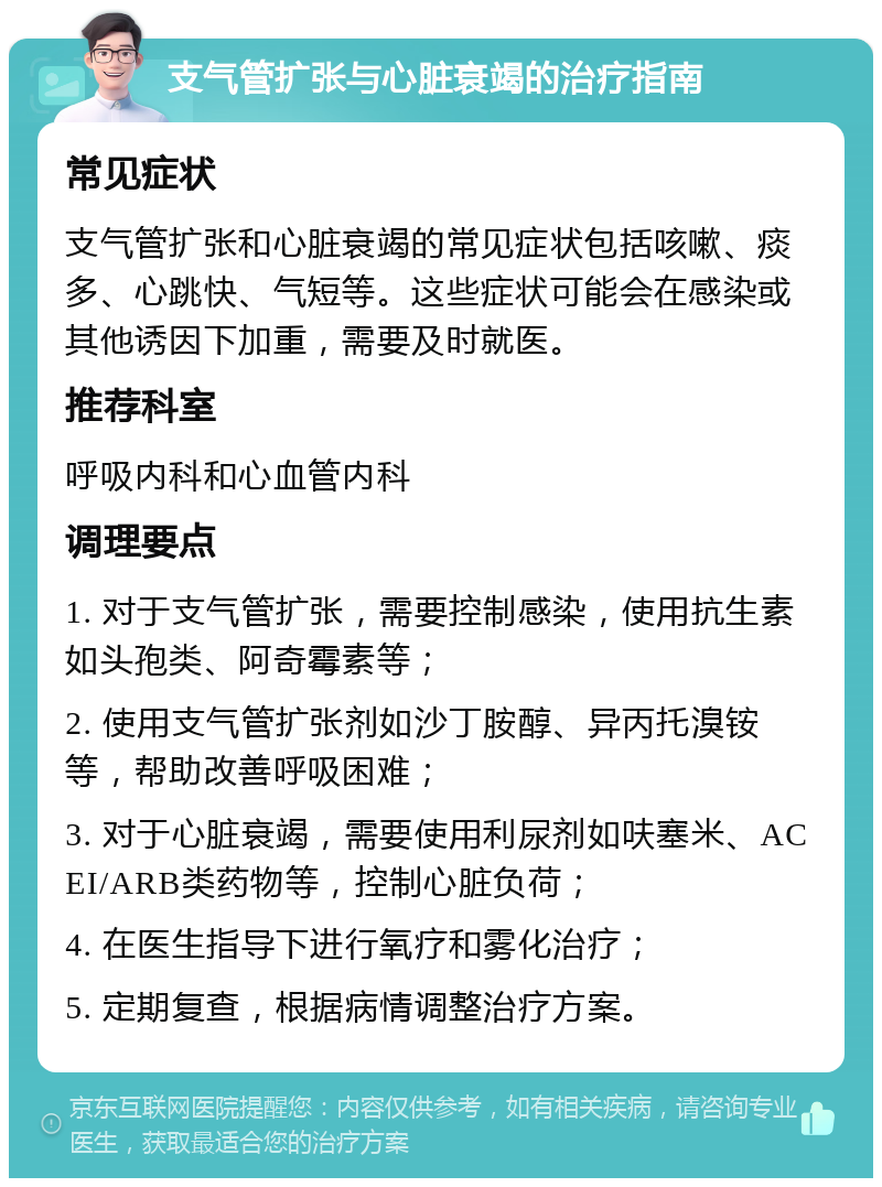 支气管扩张与心脏衰竭的治疗指南 常见症状 支气管扩张和心脏衰竭的常见症状包括咳嗽、痰多、心跳快、气短等。这些症状可能会在感染或其他诱因下加重，需要及时就医。 推荐科室 呼吸内科和心血管内科 调理要点 1. 对于支气管扩张，需要控制感染，使用抗生素如头孢类、阿奇霉素等； 2. 使用支气管扩张剂如沙丁胺醇、异丙托溴铵等，帮助改善呼吸困难； 3. 对于心脏衰竭，需要使用利尿剂如呋塞米、ACEI/ARB类药物等，控制心脏负荷； 4. 在医生指导下进行氧疗和雾化治疗； 5. 定期复查，根据病情调整治疗方案。