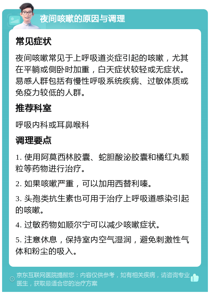 夜间咳嗽的原因与调理 常见症状 夜间咳嗽常见于上呼吸道炎症引起的咳嗽，尤其在平躺或侧卧时加重，白天症状较轻或无症状。易感人群包括有慢性呼吸系统疾病、过敏体质或免疫力较低的人群。 推荐科室 呼吸内科或耳鼻喉科 调理要点 1. 使用阿莫西林胶囊、蛇胆酸泌胶囊和橘红丸颗粒等药物进行治疗。 2. 如果咳嗽严重，可以加用西替利嗪。 3. 头孢类抗生素也可用于治疗上呼吸道感染引起的咳嗽。 4. 过敏药物如顺尔宁可以减少咳嗽症状。 5. 注意休息，保持室内空气湿润，避免刺激性气体和粉尘的吸入。