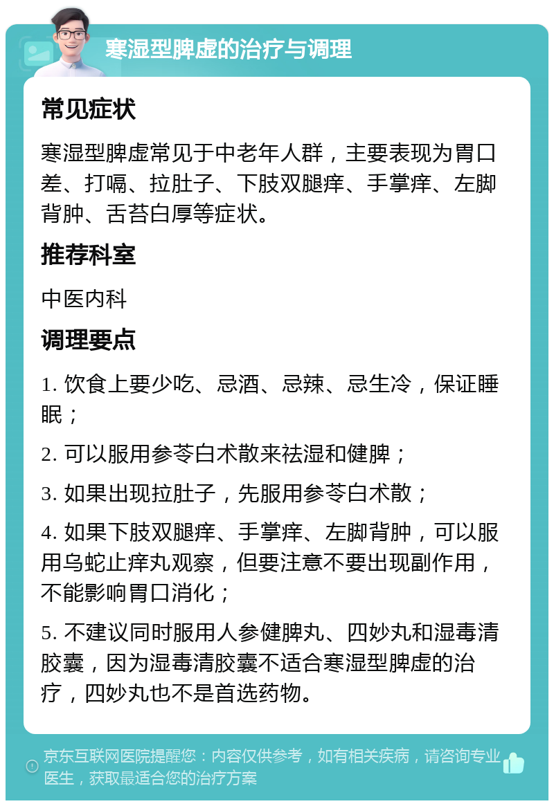 寒湿型脾虚的治疗与调理 常见症状 寒湿型脾虚常见于中老年人群，主要表现为胃口差、打嗝、拉肚子、下肢双腿痒、手掌痒、左脚背肿、舌苔白厚等症状。 推荐科室 中医内科 调理要点 1. 饮食上要少吃、忌酒、忌辣、忌生冷，保证睡眠； 2. 可以服用参苓白术散来祛湿和健脾； 3. 如果出现拉肚子，先服用参苓白术散； 4. 如果下肢双腿痒、手掌痒、左脚背肿，可以服用乌蛇止痒丸观察，但要注意不要出现副作用，不能影响胃口消化； 5. 不建议同时服用人参健脾丸、四妙丸和湿毒清胶囊，因为湿毒清胶囊不适合寒湿型脾虚的治疗，四妙丸也不是首选药物。