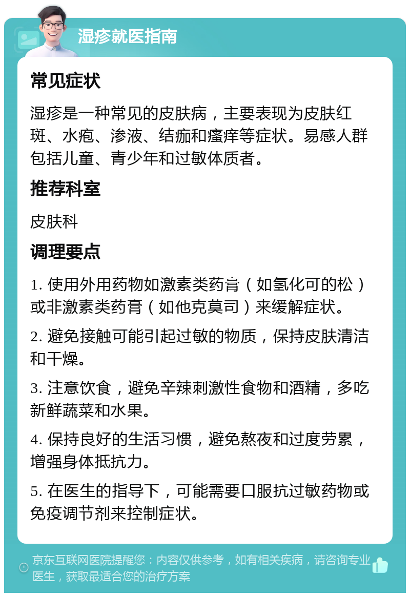 湿疹就医指南 常见症状 湿疹是一种常见的皮肤病，主要表现为皮肤红斑、水疱、渗液、结痂和瘙痒等症状。易感人群包括儿童、青少年和过敏体质者。 推荐科室 皮肤科 调理要点 1. 使用外用药物如激素类药膏（如氢化可的松）或非激素类药膏（如他克莫司）来缓解症状。 2. 避免接触可能引起过敏的物质，保持皮肤清洁和干燥。 3. 注意饮食，避免辛辣刺激性食物和酒精，多吃新鲜蔬菜和水果。 4. 保持良好的生活习惯，避免熬夜和过度劳累，增强身体抵抗力。 5. 在医生的指导下，可能需要口服抗过敏药物或免疫调节剂来控制症状。