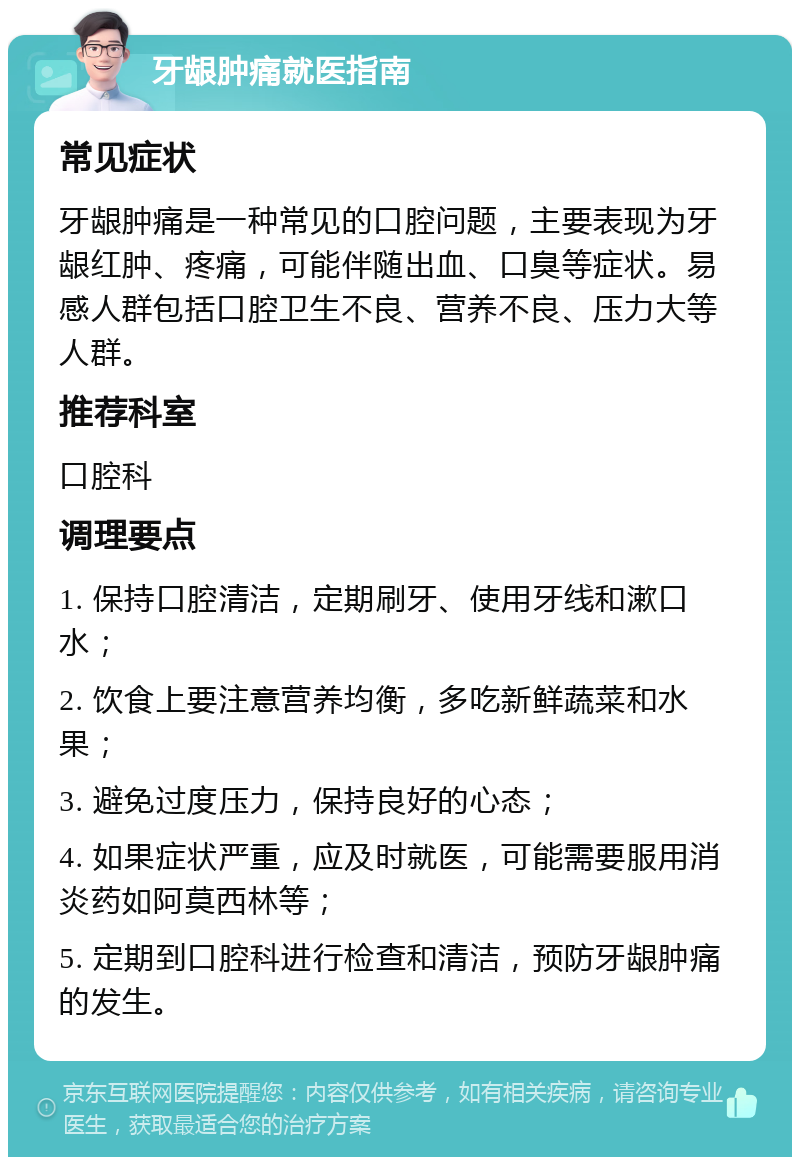 牙龈肿痛就医指南 常见症状 牙龈肿痛是一种常见的口腔问题，主要表现为牙龈红肿、疼痛，可能伴随出血、口臭等症状。易感人群包括口腔卫生不良、营养不良、压力大等人群。 推荐科室 口腔科 调理要点 1. 保持口腔清洁，定期刷牙、使用牙线和漱口水； 2. 饮食上要注意营养均衡，多吃新鲜蔬菜和水果； 3. 避免过度压力，保持良好的心态； 4. 如果症状严重，应及时就医，可能需要服用消炎药如阿莫西林等； 5. 定期到口腔科进行检查和清洁，预防牙龈肿痛的发生。