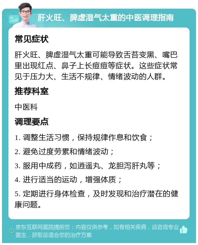 肝火旺、脾虚湿气太重的中医调理指南 常见症状 肝火旺、脾虚湿气太重可能导致舌苔变黑、嘴巴里出现红点、鼻子上长痘痘等症状。这些症状常见于压力大、生活不规律、情绪波动的人群。 推荐科室 中医科 调理要点 1. 调整生活习惯，保持规律作息和饮食； 2. 避免过度劳累和情绪波动； 3. 服用中成药，如逍遥丸、龙胆泻肝丸等； 4. 进行适当的运动，增强体质； 5. 定期进行身体检查，及时发现和治疗潜在的健康问题。