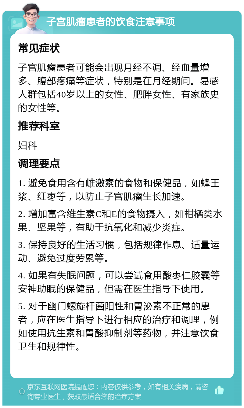 子宫肌瘤患者的饮食注意事项 常见症状 子宫肌瘤患者可能会出现月经不调、经血量增多、腹部疼痛等症状，特别是在月经期间。易感人群包括40岁以上的女性、肥胖女性、有家族史的女性等。 推荐科室 妇科 调理要点 1. 避免食用含有雌激素的食物和保健品，如蜂王浆、红枣等，以防止子宫肌瘤生长加速。 2. 增加富含维生素C和E的食物摄入，如柑橘类水果、坚果等，有助于抗氧化和减少炎症。 3. 保持良好的生活习惯，包括规律作息、适量运动、避免过度劳累等。 4. 如果有失眠问题，可以尝试食用酸枣仁胶囊等安神助眠的保健品，但需在医生指导下使用。 5. 对于幽门螺旋杆菌阳性和胃泌素不正常的患者，应在医生指导下进行相应的治疗和调理，例如使用抗生素和胃酸抑制剂等药物，并注意饮食卫生和规律性。