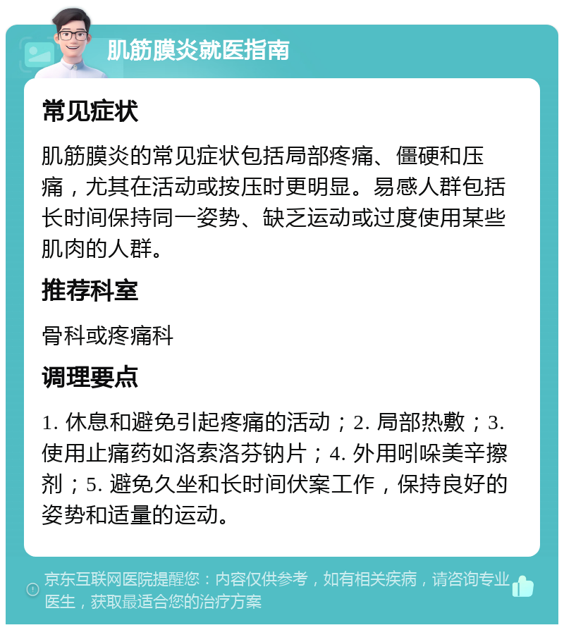 肌筋膜炎就医指南 常见症状 肌筋膜炎的常见症状包括局部疼痛、僵硬和压痛，尤其在活动或按压时更明显。易感人群包括长时间保持同一姿势、缺乏运动或过度使用某些肌肉的人群。 推荐科室 骨科或疼痛科 调理要点 1. 休息和避免引起疼痛的活动；2. 局部热敷；3. 使用止痛药如洛索洛芬钠片；4. 外用吲哚美辛擦剂；5. 避免久坐和长时间伏案工作，保持良好的姿势和适量的运动。